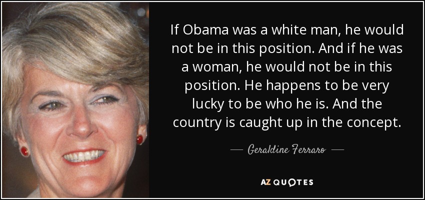If Obama was a white man, he would not be in this position. And if he was a woman, he would not be in this position. He happens to be very lucky to be who he is. And the country is caught up in the concept. - Geraldine Ferraro