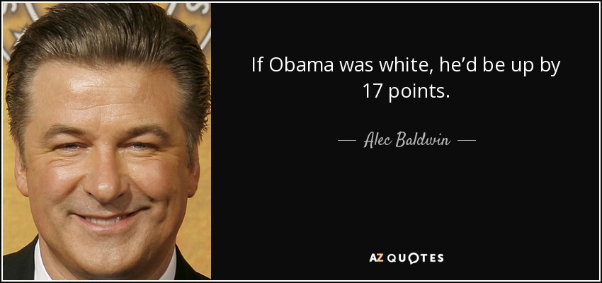 If Obama was white, he’d be up by 17 points. - Alec Baldwin