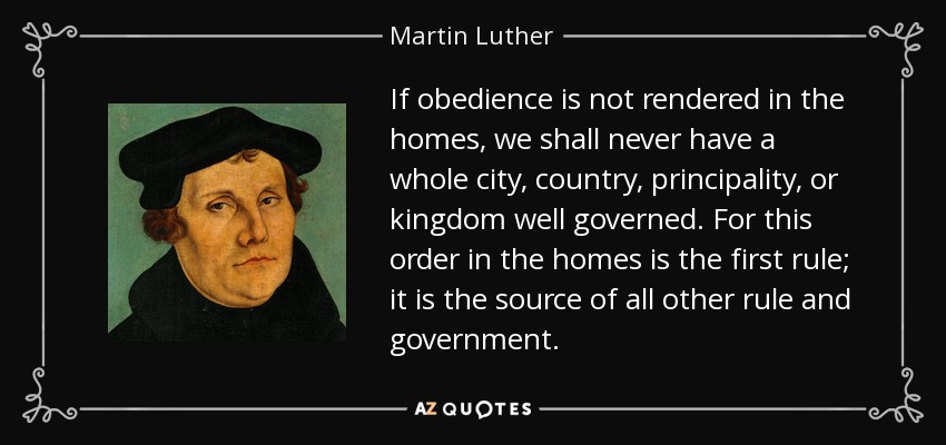 If obedience is not rendered in the homes, we shall never have a whole city, country, principality, or kingdom well governed. For this order in the homes is the first rule; it is the source of all other rule and government. - Martin Luther