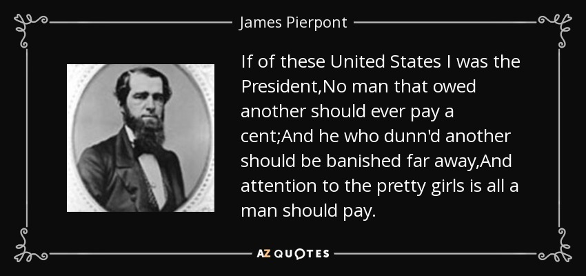 If of these United States I was the President,No man that owed another should ever pay a cent;And he who dunn'd another should be banished far away,And attention to the pretty girls is all a man should pay. - James Pierpont