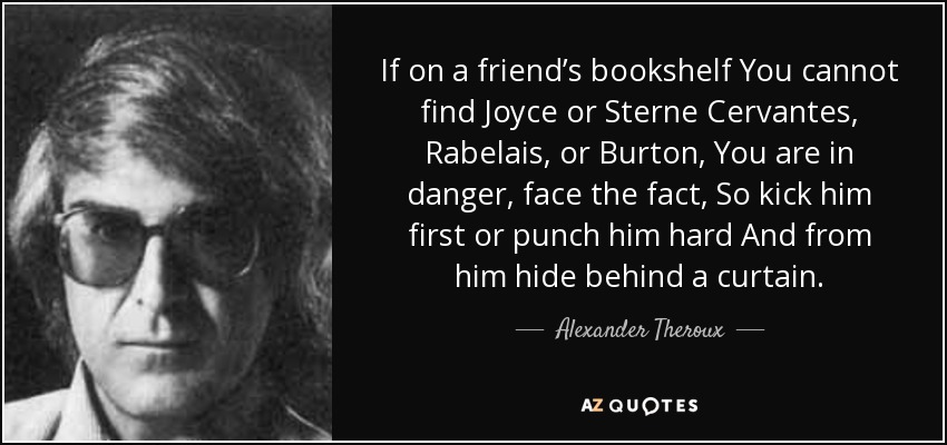 If on a friend’s bookshelf You cannot find Joyce or Sterne Cervantes, Rabelais, or Burton, You are in danger, face the fact, So kick him first or punch him hard And from him hide behind a curtain. - Alexander Theroux