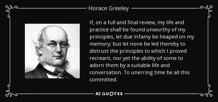 If, on a full and final review, my life and practice shall be found unworthy of my principles, let due infamy be heaped on my memory; but let none be led thereby to distrust the principles to which I proved recreant, nor yet the ability of some to adorn them by a suitable life and conversation. To unerring time be all this committed. - Horace Greeley