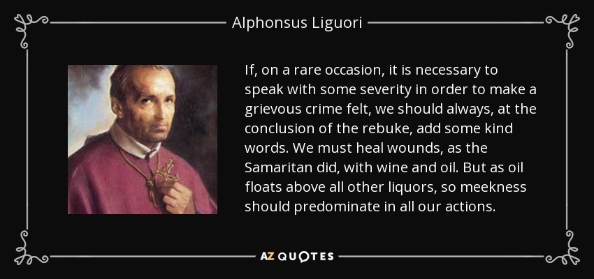 If, on a rare occasion, it is necessary to speak with some severity in order to make a grievous crime felt, we should always, at the conclusion of the rebuke, add some kind words. We must heal wounds, as the Samaritan did, with wine and oil. But as oil floats above all other liquors, so meekness should predominate in all our actions. - Alphonsus Liguori