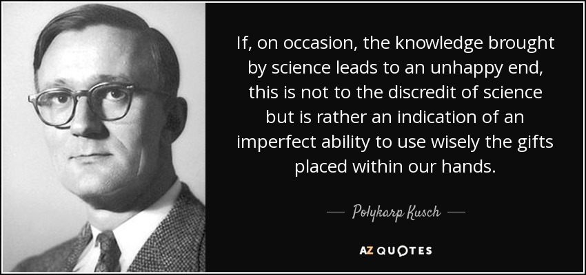 If, on occasion, the knowledge brought by science leads to an unhappy end, this is not to the discredit of science but is rather an indication of an imperfect ability to use wisely the gifts placed within our hands. - Polykarp Kusch