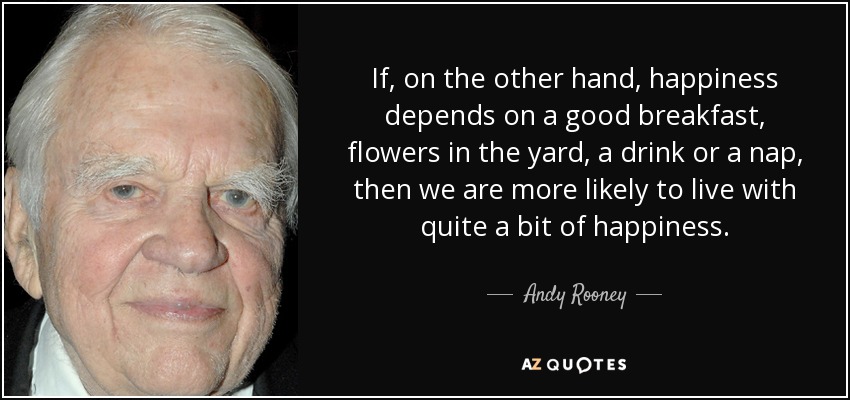 If, on the other hand, happiness depends on a good breakfast, flowers in the yard, a drink or a nap, then we are more likely to live with quite a bit of happiness. - Andy Rooney