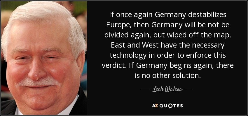 If once again Germany destabilizes Europe, then Germany will be not be divided again, but wiped off the map. East and West have the necessary technology in order to enforce this verdict. If Germany begins again, there is no other solution. - Lech Walesa