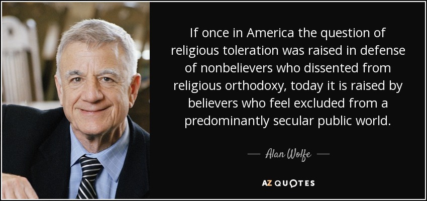 If once in America the question of religious toleration was raised in defense of nonbelievers who dissented from religious orthodoxy, today it is raised by believers who feel excluded from a predominantly secular public world. - Alan Wolfe