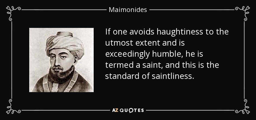 If one avoids haughtiness to the utmost extent and is exceedingly humble, he is termed a saint, and this is the standard of saintliness. - Maimonides