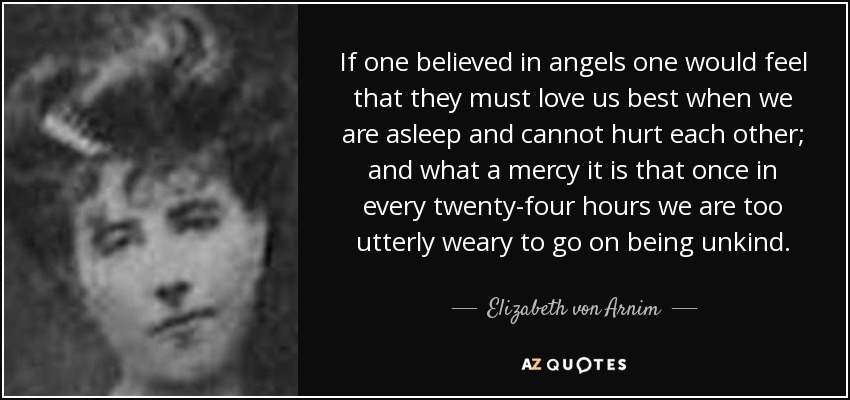 If one believed in angels one would feel that they must love us best when we are asleep and cannot hurt each other; and what a mercy it is that once in every twenty-four hours we are too utterly weary to go on being unkind. - Elizabeth von Arnim