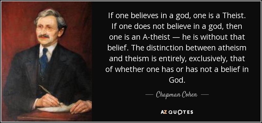If one believes in a god, one is a Theist. If one does not believe in a god, then one is an A-theist — he is without that belief. The distinction between atheism and theism is entirely, exclusively, that of whether one has or has not a belief in God. - Chapman Cohen