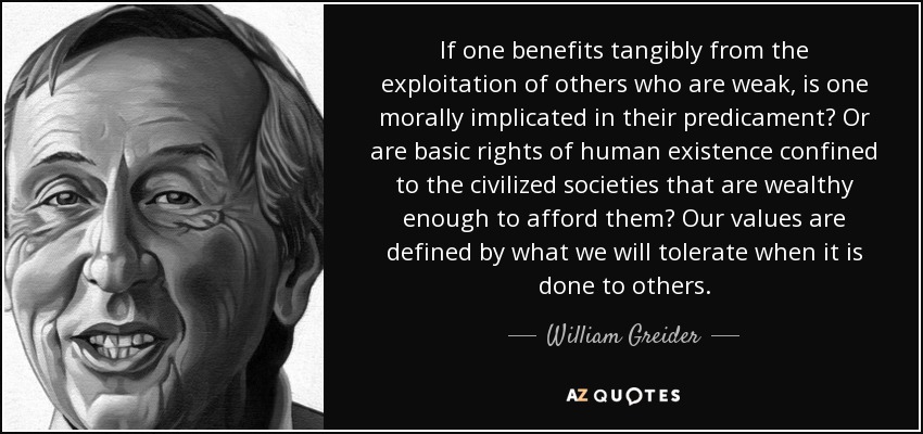 If one benefits tangibly from the exploitation of others who are weak, is one morally implicated in their predicament? Or are basic rights of human existence confined to the civilized societies that are wealthy enough to afford them? Our values are defined by what we will tolerate when it is done to others. - William Greider