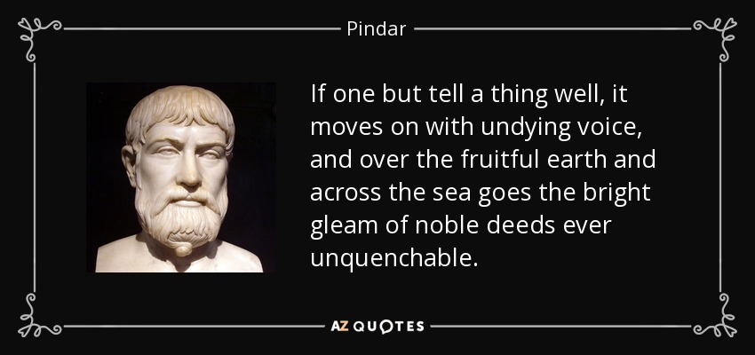 If one but tell a thing well, it moves on with undying voice, and over the fruitful earth and across the sea goes the bright gleam of noble deeds ever unquenchable. - Pindar