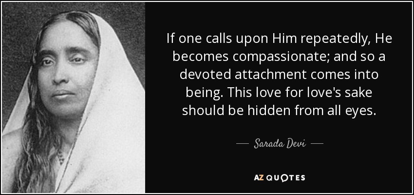 If one calls upon Him repeatedly, He becomes compassionate; and so a devoted attachment comes into being. This love for love's sake should be hidden from all eyes. - Sarada Devi