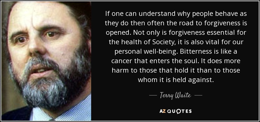 If one can understand why people behave as they do then often the road to forgiveness is opened. Not only is forgiveness essential for the health of Society, it is also vital for our personal well-being. Bitterness is like a cancer that enters the soul. It does more harm to those that hold it than to those whom it is held against. - Terry Waite