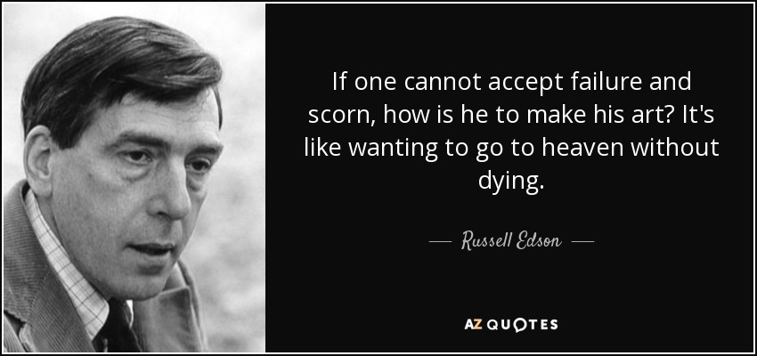 If one cannot accept failure and scorn, how is he to make his art? It's like wanting to go to heaven without dying. - Russell Edson