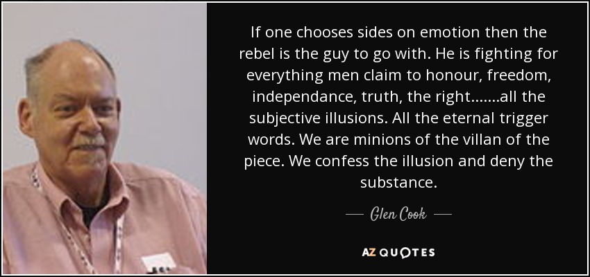 If one chooses sides on emotion then the rebel is the guy to go with. He is fighting for everything men claim to honour, freedom, independance, truth, the right.......all the subjective illusions. All the eternal trigger words. We are minions of the villan of the piece. We confess the illusion and deny the substance. - Glen Cook