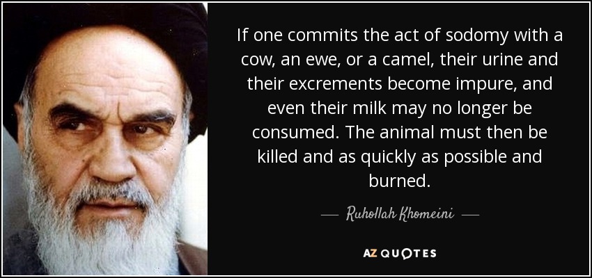 If one commits the act of sodomy with a cow, an ewe, or a camel, their urine and their excrements become impure, and even their milk may no longer be consumed. The animal must then be killed and as quickly as possible and burned. - Ruhollah Khomeini