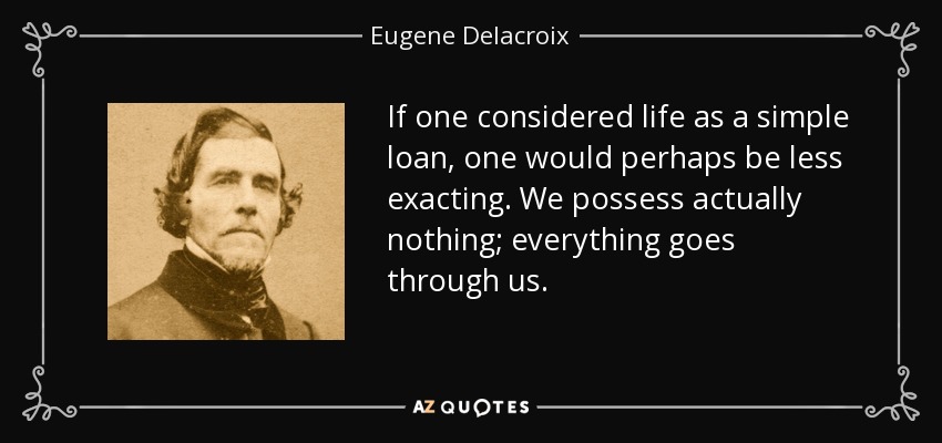 If one considered life as a simple loan, one would perhaps be less exacting. We possess actually nothing; everything goes through us. - Eugene Delacroix