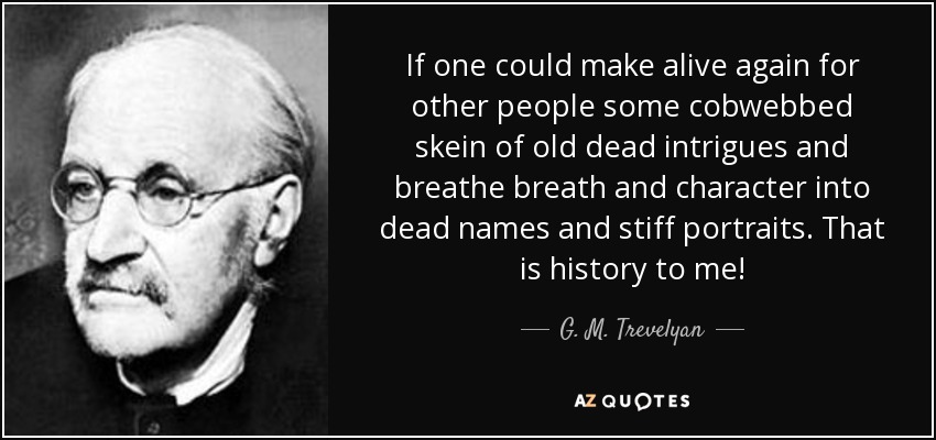 If one could make alive again for other people some cobwebbed skein of old dead intrigues and breathe breath and character into dead names and stiff portraits. That is history to me! - G. M. Trevelyan