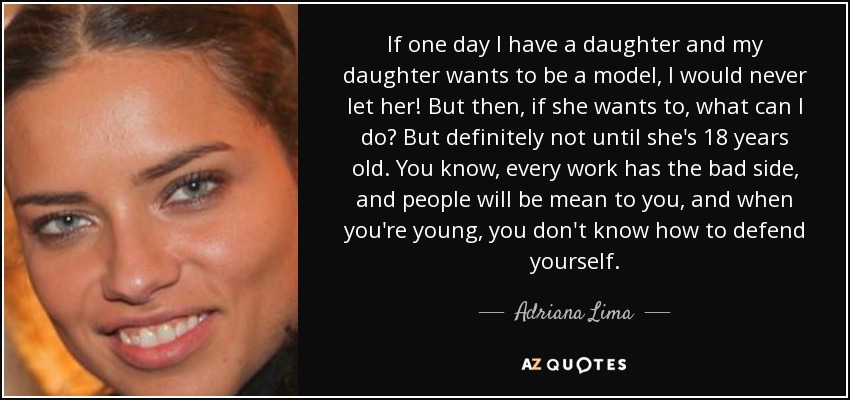 If one day I have a daughter and my daughter wants to be a model, I would never let her! But then, if she wants to, what can I do? But definitely not until she's 18 years old. You know, every work has the bad side, and people will be mean to you, and when you're young, you don't know how to defend yourself. - Adriana Lima