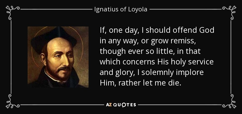 If, one day, I should offend God in any way, or grow remiss, though ever so little, in that which concerns His holy service and glory, I solemnly implore Him, rather let me die. - Ignatius of Loyola