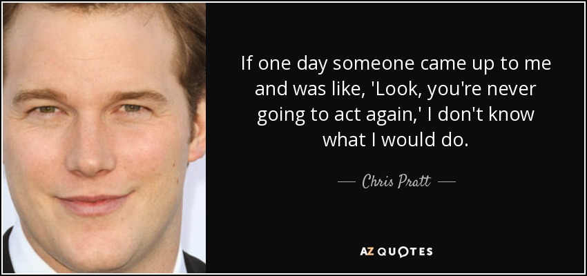 If one day someone came up to me and was like, 'Look, you're never going to act again,' I don't know what I would do. - Chris Pratt