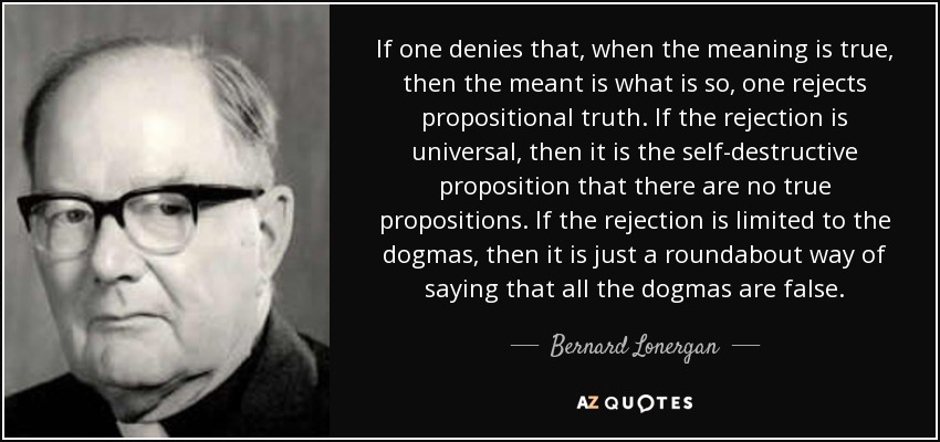 If one denies that, when the meaning is true, then the meant is what is so, one rejects propositional truth. If the rejection is universal, then it is the self-destructive proposition that there are no true propositions. If the rejection is limited to the dogmas, then it is just a roundabout way of saying that all the dogmas are false. - Bernard Lonergan