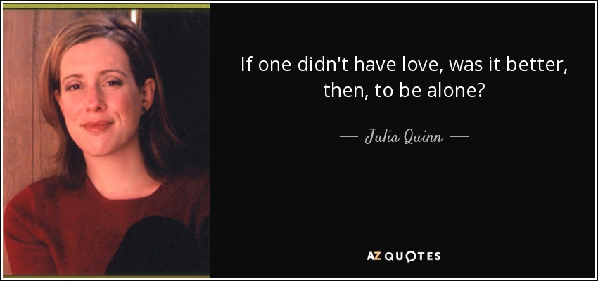 If one didn't have love, was it better, then, to be alone? - Julia Quinn