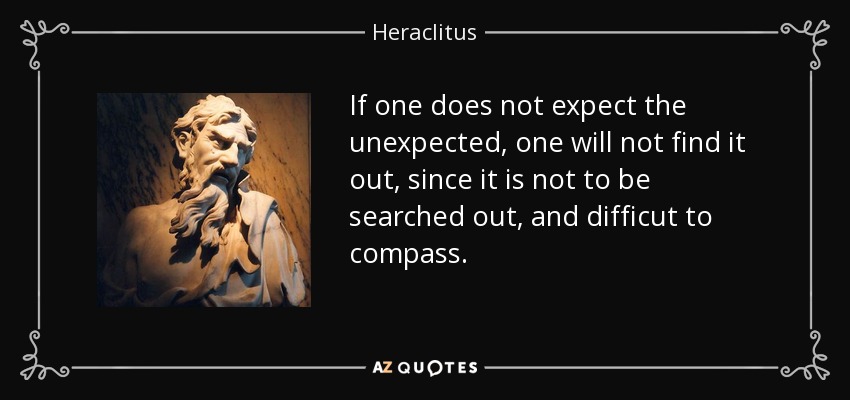 If one does not expect the unexpected, one will not find it out, since it is not to be searched out, and difficut to compass. - Heraclitus