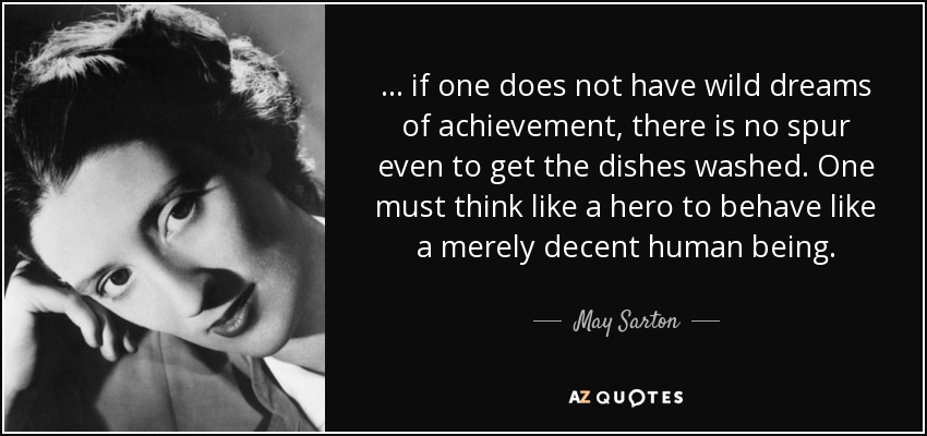 ... if one does not have wild dreams of achievement, there is no spur even to get the dishes washed. One must think like a hero to behave like a merely decent human being. - May Sarton
