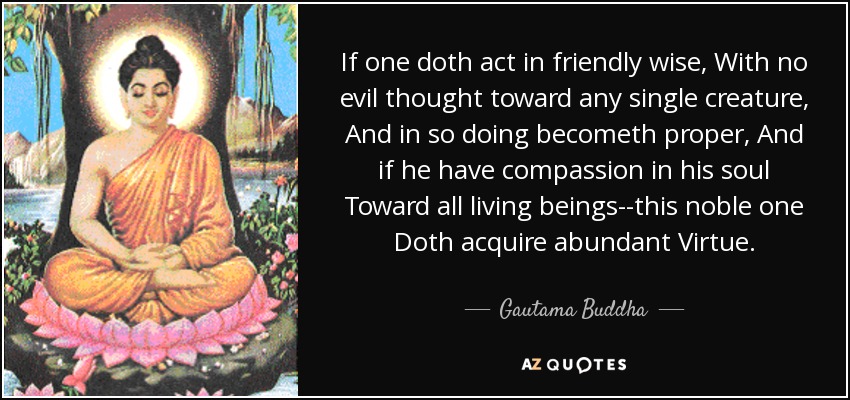 If one doth act in friendly wise, With no evil thought toward any single creature, And in so doing becometh proper, And if he have compassion in his soul Toward all living beings--this noble one Doth acquire abundant Virtue. - Gautama Buddha