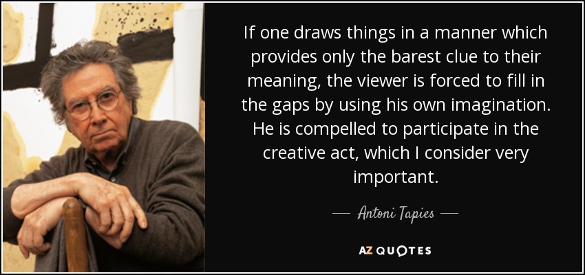 If one draws things in a manner which provides only the barest clue to their meaning, the viewer is forced to fill in the gaps by using his own imagination. He is compelled to participate in the creative act, which I consider very important. - Antoni Tapies