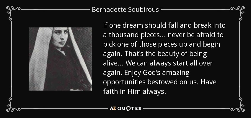 If one dream should fall and break into a thousand pieces... never be afraid to pick one of those pieces up and begin again. That's the beauty of being alive... We can always start all over again. Enjoy God's amazing opportunities bestowed on us. Have faith in Him always. - Bernadette Soubirous