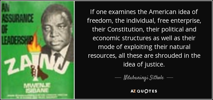 If one examines the American idea of freedom, the individual, free enterprise, their Constitution, their political and economic structures as well as their mode of exploiting their natural resources, all these are shrouded in the idea of justice. - Ndabaningi Sithole