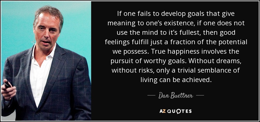 If one fails to develop goals that give meaning to one’s existence, if one does not use the mind to it’s fullest, then good feelings fulfill just a fraction of the potential we possess. True happiness involves the pursuit of worthy goals. Without dreams, without risks, only a trivial semblance of living can be achieved. - Dan Buettner