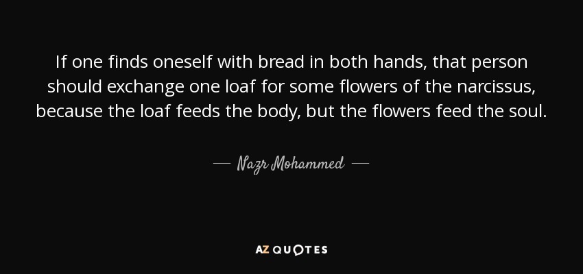 If one finds oneself with bread in both hands, that person should exchange one loaf for some flowers of the narcissus, because the loaf feeds the body, but the flowers feed the soul. - Nazr Mohammed