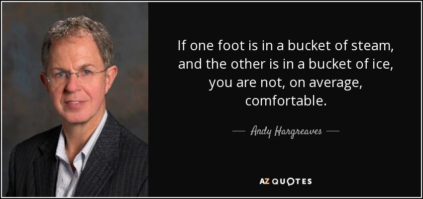 If one foot is in a bucket of steam, and the other is in a bucket of ice, you are not, on average, comfortable. - Andy Hargreaves