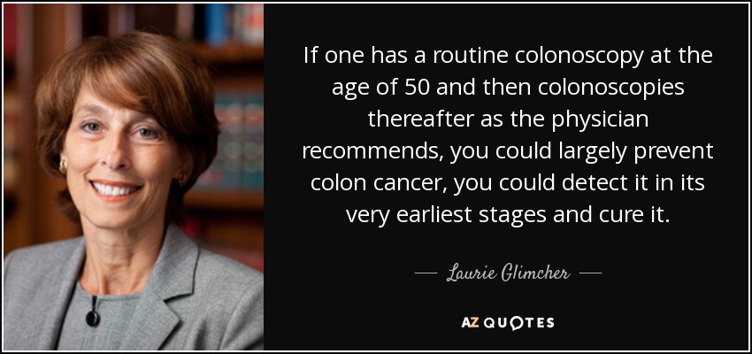 If one has a routine colonoscopy at the age of 50 and then colonoscopies thereafter as the physician recommends, you could largely prevent colon cancer, you could detect it in its very earliest stages and cure it. - Laurie Glimcher