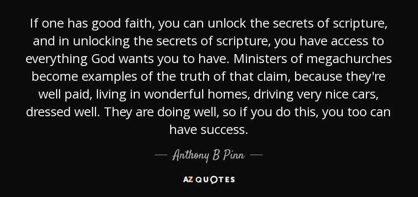 If one has good faith, you can unlock the secrets of scripture, and in unlocking the secrets of scripture, you have access to everything God wants you to have. Ministers of megachurches become examples of the truth of that claim, because they're well paid, living in wonderful homes, driving very nice cars, dressed well. They are doing well, so if you do this, you too can have success. - Anthony B Pinn