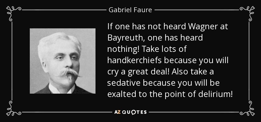 If one has not heard Wagner at Bayreuth, one has heard nothing! Take lots of handkerchiefs because you will cry a great deal! Also take a sedative because you will be exalted to the point of delirium! - Gabriel Faure