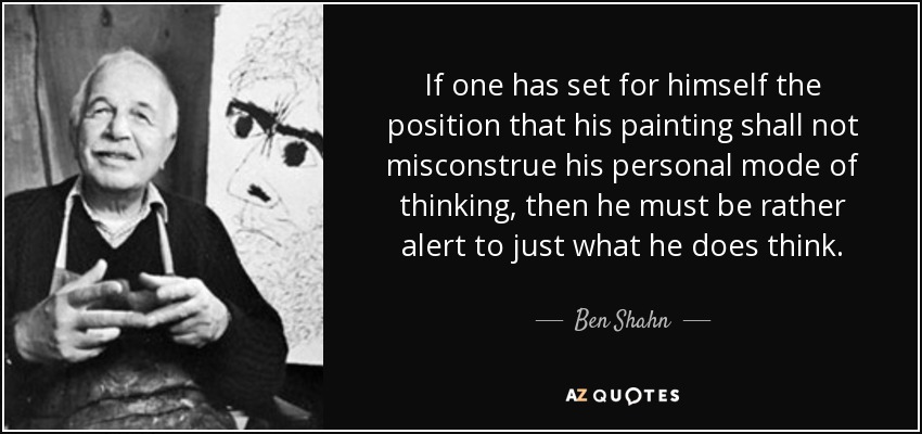 If one has set for himself the position that his painting shall not misconstrue his personal mode of thinking, then he must be rather alert to just what he does think. - Ben Shahn