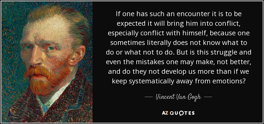 If one has such an encounter it is to be expected it will bring him into conflict, especially conflict with himself, because one sometimes literally does not know what to do or what not to do. But is this struggle and even the mistakes one may make, not better, and do they not develop us more than if we keep systematically away from emotions? - Vincent Van Gogh