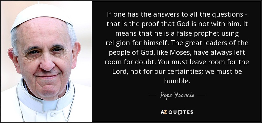 If one has the answers to all the questions - that is the proof that God is not with him. It means that he is a false prophet using religion for himself. The great leaders of the people of God, like Moses, have always left room for doubt. You must leave room for the Lord, not for our certainties; we must be humble. - Pope Francis