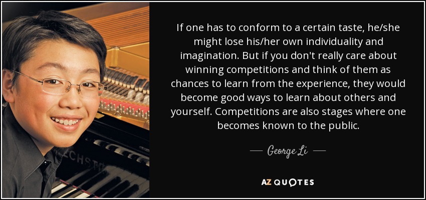 If one has to conform to a certain taste, he/she might lose his/her own individuality and imagination. But if you don't really care about winning competitions and think of them as chances to learn from the experience, they would become good ways to learn about others and yourself. Competitions are also stages where one becomes known to the public. - George Li