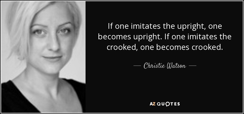 If one imitates the upright, one becomes upright. If one imitates the crooked, one becomes crooked. - Christie Watson