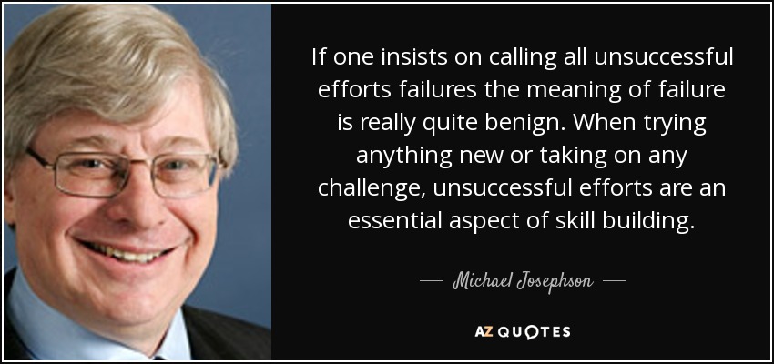 If one insists on calling all unsuccessful efforts failures the meaning of failure is really quite benign. When trying anything new or taking on any challenge, unsuccessful efforts are an essential aspect of skill building. - Michael Josephson