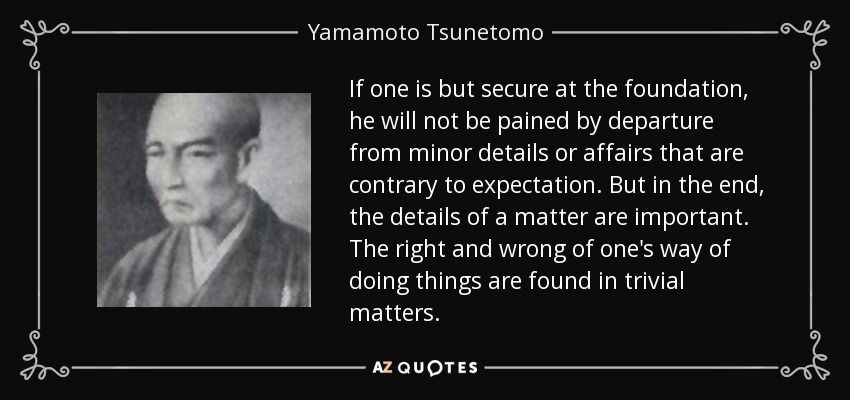 If one is but secure at the foundation, he will not be pained by departure from minor details or affairs that are contrary to expectation. But in the end, the details of a matter are important. The right and wrong of one's way of doing things are found in trivial matters. - Yamamoto Tsunetomo