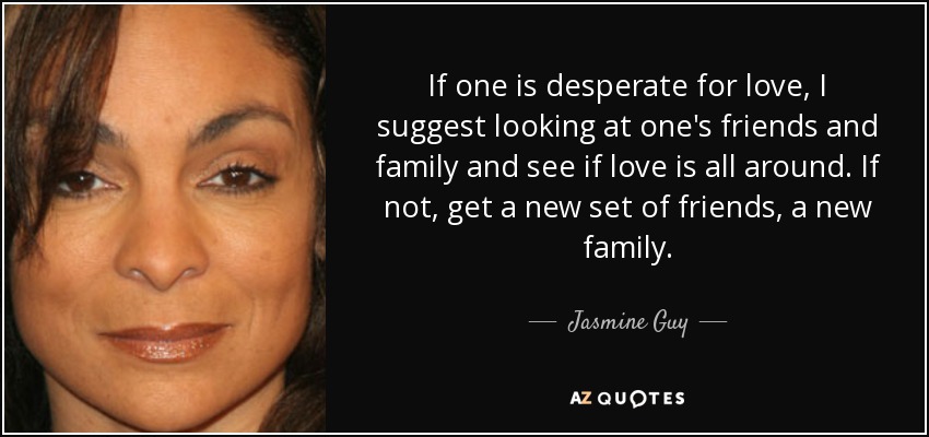 If one is desperate for love, I suggest looking at one's friends and family and see if love is all around. If not, get a new set of friends, a new family. - Jasmine Guy