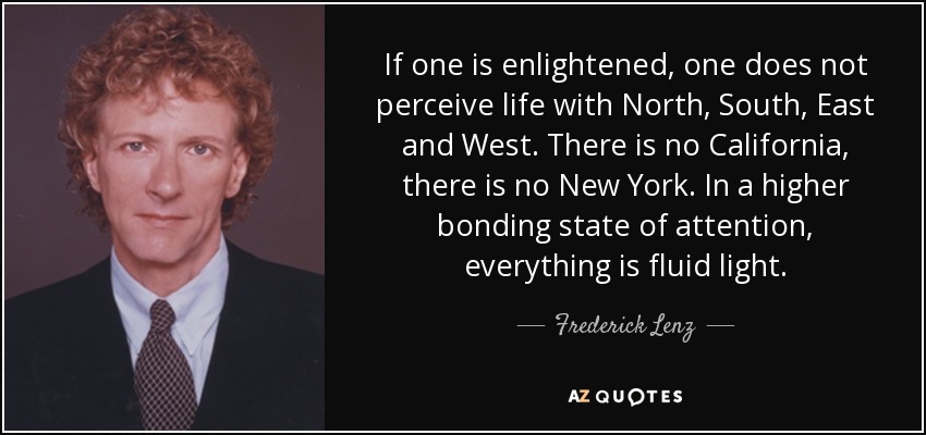 If one is enlightened, one does not perceive life with North, South, East and West. There is no California, there is no New York. In a higher bonding state of attention, everything is fluid light. - Frederick Lenz