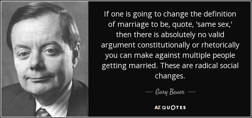If one is going to change the definition of marriage to be, quote, 'same sex,' then there is absolutely no valid argument constitutionally or rhetorically you can make against multiple people getting married. These are radical social changes. - Gary Bauer